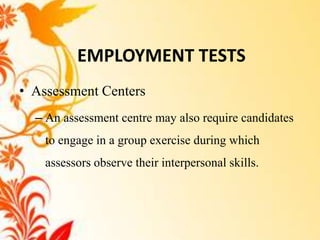 EMPLOYMENT TESTS
• Assessment Centers
  – An assessment centre may also require candidates
    to engage in a group exercise during which
    assessors observe their interpersonal skills.
 