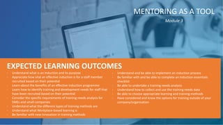 - Understand what is an Induction and its purpose
- Appreciate how vital an effective induction is for a staff member
recruited based on their potential
- Learn about the benefits of an effective induction programme
- Learn how to identify training and development needs for staff that
have been recruited based on their potential
- Consider the specific requirements of training needs analysis for
SMEs and small companies
- Understand what the different types of training methods are
- Understand what Workplace-based learning is
- Be familiar with new innovation in training methods
EXPECTED LEARNING OUTCOMES
MENTORING AS A TOOL
Module 3
- Understand and be able to implement an induction process
- Be familiar with and be able to complete an Induction essentials
checklist
- Be able to undertake a training needs analysis
- Understand how to collect and use the training needs data
- Be able to choose appropriate learning and training methods
- Have considered and know the options for training outside of your
company/organisation
 