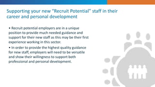 • Recruit potential employers are in a unique
position to provide much needed guidance and
support for their new staff as this may be their first
experience working in this sector.
• In order to provide the highest quality guidance
for new staff, employers will need to be versatile
and show their willingness to support both
professional and personal development.
Supporting your new “Recruit Potential” staff in their
career and personal development
 