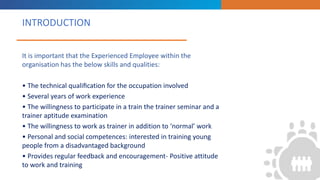 INTRODUCTION
“
”
It is important that the Experienced Employee within the
organisation has the below skills and qualities:
• The technical qualiﬁcation for the occupation involved
• Several years of work experience
• The willingness to participate in a train the trainer seminar and a
trainer aptitude examination
• The willingness to work as trainer in addition to ‘normal’ work
• Personal and social competences: interested in training young
people from a disadvantaged background
• Provides regular feedback and encouragement- Positive attitude
to work and training
 