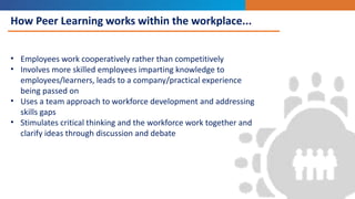 How Peer Learning works within the workplace...
• Employees work cooperatively rather than competitively
• Involves more skilled employees imparting knowledge to
employees/learners, leads to a company/practical experience
being passed on
• Uses a team approach to workforce development and addressing
skills gaps
• Stimulates critical thinking and the workforce work together and
clarify ideas through discussion and debate
 