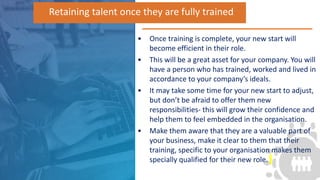 • Once training is complete, your new start will
become efficient in their role.
• This will be a great asset for your company. You will
have a person who has trained, worked and lived in
accordance to your company’s ideals.
• It may take some time for your new start to adjust,
but don’t be afraid to offer them new
responsibilities- this will grow their confidence and
help them to feel embedded in the organisation.
• Make them aware that they are a valuable part of
your business, make it clear to them that their
training, specific to your organisation makes them
specially qualified for their new role.
Retaining talent once they are fully trained
 