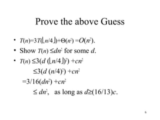 6
Prove the above Guess
• T(n)=3T(n/4)+Θ(n2
) =O(n2
).
• Show T(n) ≤dn2
for some d.
• T(n) ≤3(d (n/4)2
) +cn2
≤3(d (n/4)2
) +cn2
=3/16(dn2
) +cn2
≤ dn2
, as long as d≥(16/13)c.
 