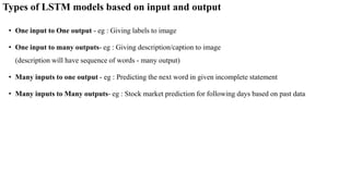 Types of LSTM models based on input and output
• One input to One output - eg : Giving labels to image
• One input to many outputs- eg : Giving description/caption to image
(description will have sequence of words - many output)
• Many inputs to one output - eg : Predicting the next word in given incomplete statement
• Many inputs to Many outputs- eg : Stock market prediction for following days based on past data
 