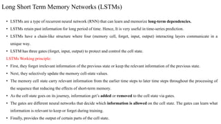 Long Short Term Memory Networks (LSTMs)
• LSTMs are a type of recurrent neural network (RNN) that can learn and memorize long-term dependencies.
• LSTMs retain past information for long period of time. Hence, It is very useful in time-series prediction.
• LSTMs have a chain-like structure where four (memory cell, forget, input, output) interacting layers communicate in a
unique way.
• LSTM has three gates (forget, input, output) to protect and control the cell state.
LSTMs Working principle:
• First, they forget irrelevant information of the previous state or keep the relevant information of the previous state.
• Next, they selectively update the memory cell-state values.
• The memory cell state carry relevant information from the earlier time steps to later time steps throughout the processing of
the sequence that reducing the effects of short-term memory.
• As the cell state goes on its journey, information get’s added or removed to the cell state via gates.
• The gates are different neural networks that decide which information is allowed on the cell state. The gates can learn what
information is relevant to keep or forget during training.
• Finally, provides the output of certain parts of the cell state.
 