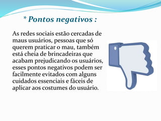 * Pontos negativos : 
As redes sociais estão cercadas de 
maus usuários, pessoas que só 
querem praticar o mau, também 
está cheia de brincadeiras que 
acabam prejudicando os usuários, 
esses pontos negativos podem ser 
facilmente evitados com alguns 
cuidados essenciais e fáceis de 
aplicar aos costumes do usuário. 
 