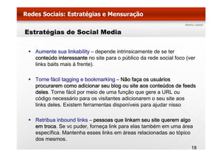 Estratégias de Social Media


   Aumente sua linkability – depende intrinsicamente de se ter
   conteúdo interessante no site para o público da rede social foco (ver
                                 p      p                           (
   links baits mais à frente).

   Torne fácil tagging e bookmarking – Não faça os usuários
   procurarem como adicionar seu blog ou site aos conteúdos de feeds
   deles. Torne fácil por meio de uma função que gere a URL ou
   código necessário para os visitantes adicionarem o seu site aos
   links deles. Existem ferramentas disponíveis para ajudar nisso

   Retribua inbound links – pessoas que linkam seu site querem algo
   em troca. Se vc puder, forneça link para elas também em uma área
   específica.
   específica Mantenha esses links em áreas relacionadas ao tópico
   dos mesmos.
                                                                      18
 