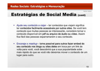 Estratégias de Social Media                                (cont)



  Ajude seu conteúdo a viajar – ter conteúdos que viajam significa
  ter
  t conteúdos f il
          t úd facilmente acessáveis por outros sites. S você t
                          t      á i         t    it   Se     ê tem
  conteúdo que muitas pessoas se interessarão, considere tornar o
  conteúdo disponível em pdf ou arquivo de áudio ou vídeo. Assim
  fica fácil das pessoas esparramarem o seu conteúdo.

  Encoraje o mashup – torne possível para outros fazer embed do
  seu conteúdo nos blogs ou sites deles em troca por um link de
  volta para você, você descobrirá que a sua popularidade sobe
  mais rápido d que se você não d i á l mover o conteúdo d um
     i á id do              ê ã deixá-los              t úd de
  lugar para outro.



                                                                    19
 