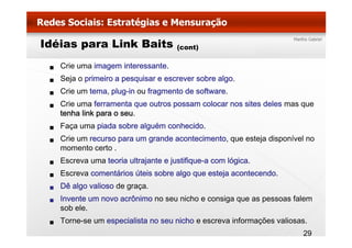 Idéias para Link Baits               (cont)

   Crie uma imagem interessante.
   Seja o primeiro a pesquisar e escrever sobre algo.
   Crie um tema, plug-in ou fragmento de software.
   Crie uma ferramenta que outros possam colocar nos sites deles mas que
   tenha link para o seu.
   Faça uma piada sobre alguém conhecido.
   F         i d    b    l é      h id
   Crie um recurso para um grande acontecimento, que esteja disponível no
   momento certo .
   Escreva uma teoria ultrajante e justifique-a com lógica.
   Escreva comentários úteis sobre algo que esteja acontecendo.
   Dê algo valioso de graça.
   Invente um novo acrônimo no seu nicho e consiga que as pessoas falem
   sob ele
       ele.
   Torne-se um especialista no seu nicho e escreva informações valiosas.
                                                                      29
 