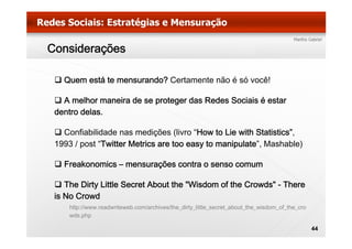 Considerações

   Quem está te mensurando? Certamente não é só você!

   A melhor maneira de se proteger das Redes Sociais é estar
 dentro delas.

   Confiabilidade nas medições (livro “How to Lie with Statistics”,
 1993 / post “Twitter Metrics are too easy to manipulate”, Mashable)

   Freakonomics – mensurações contra o senso comum

    The Dirty Little Secret About the "Wisdom of the Crowds" - There
 is No Crowd
     http://www.readwriteweb.com/archives/the_dirty_little_secret_about_the_wisdom_of_the_cro
     http://www.readwriteweb.com/archives/the dirty little secret about the wisdom of the cro
     wds.php

                                                                                                44
 