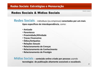 Redes Sociais & Mídias Sociais

 Redes Sociais ‐ indivíduos (ou empresas) conectados por um mais
        tipos específicos de interdependência, como:

        • Amizade
        • Parentesco
        • Proximidade/Afinidade
        • Trocas Financeiras
        • Ódios/Antipatias
        •R l õ S
          Relações Sexuais
                         i
        • Relacionamento de Crenças
        • Relacionamento de Conhecimento
        • Relacionamento de Prestígio

 Mídias Sociais ‐    conteúdo online criado por pessoas usando
                               online criado
        tecnologias de publicação altamente acessíveis e escaláveis. 
                                                                        7
 