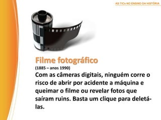 Filme fotográfico(1885 – anos 1990)Com as câmeras digitais, ninguém corre o risco de abrir por acidente a máquina e queimar o filme ou revelar fotos que saíram ruins. Basta um clique para deletá-las.