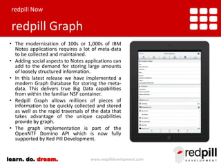 redpill Now

redpill Graph
• The modernization of 100s or 1,000s of IBM
Notes applications requires a lot of meta-data
to be collected and maintained.
• Adding social aspects to Notes applications can
add to the demand for storing large amounts
of loosely structured information.
• In this latest release we have implemented a
modern Graph Database for storing the metadata. This delivers true Big Data capabilities
from within the familiar NSF container.
• Redpill Graph allows millions of pieces of
information to be quickly collected and stored
as well as the rapid traversals of the data that
takes advantage of the unique capabilities
provide by graph.
• The graph implementation is part of the
OpenNTF Domino API which is now fully
supported by Red Pill Development.
learn. do. dream.

www.redpilldevelopment.com

 