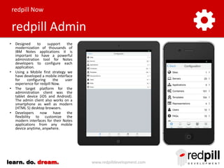 redpill Now

redpill Admin
•

•

•

•

Designed
to
support
the
modernization of thousands of
IBM Notes applications it is
important to have a powerful
administration tool for Notes
developers to configure each
application.
Using a Mobile first strategy we
have developed a mobile interface
for
configuring
the
user
experience for redpill Now.
The target platform for the
administration client was the
tablet device (iOS and Android).
The admin client also works on a
smartphone as well as modern
(HTML 5) desktop browsers.
Developers
now
have
the
flexibility to customize the
modern interfaces for their Notes
applications from any mobile
device anytime, anywhere.

learn. do. dream.

www.redpilldevelopment.com

 