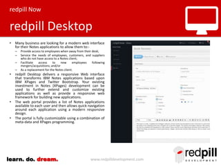 redpill Now

redpill Desktop
•

Many business are looking for a modern web interface
for their Notes applications to allow them to:–
–
–
–

•

•

•

Provide access to employees when away from their desk;
Service the needs of employees, customers, and suppliers
who do not have access to a Notes client;
Facilitate
access
to
new
employees
following
mergers/acquisitions; and/or
As a replacement for the Notes client.

redpill Desktop delivers a responsive Web interface
that transforms IBM Notes applications based upon
IBM XPages and Twitter Bootstrap. Your existing
investment in Notes (XPages) development can be
used to further extend and customize existing
applications as well as provide a responsive web
framework for building new applications.
The web portal provides a list of Notes applications
available to each user and then allows quick navigation
around each application using a modern responsive
design.
The portal is fully customizable using a combination of
meta-data and XPages programming.

learn. do. dream.

www.redpilldevelopment.com

 