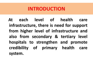 INTRODUCTION
At each level of health care
infrastructure, there is need for support
from higher level of infrastructure and
also from secondary & tertiary level
hospitals to strengthen and promote
credibility of primary health care
system.
 