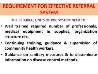 REQUIREMENT FOR EFFECTIVE REFERRAL
SYSTEM
THE REFERRAL UNITS OF PHC SYSTEM NEED TO:
• Well trained required number of professionals,
medical equipment & supplies, organization
structure etc.
• Continuing training, guidance & supervision of
community health workers.
• Guidance on sanitary measures & to disseminate
information on disease control methods.
 