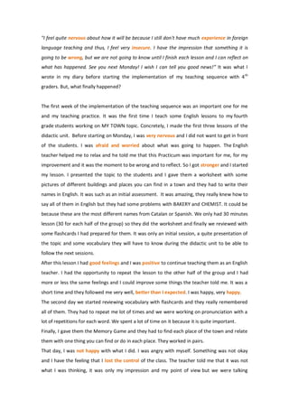"I feel quite nervous about how it will be because I still don't have much experience in foreign
language teaching and thus, I feel very insecure. I have the impression that something it is
going to be wrong, but we are not going to know until I finish each lesson and I can reflect on
what has happened. See you next Monday! I wish I can tell you good news!” It was what I
wrote in my diary before starting the implementation of my teaching sequence with 4th
graders. But, what finally happened?
The first week of the implementation of the teaching sequence was an important one for me
and my teaching practice. It was the first time I teach some English lessons to my fourth
grade students working on MY TOWN topic. Concretely, I made the first three lessons of the
didactic unit. Before starting on Monday, I was very nervous and I did not want to get in front
of the students. I was afraid and worried about what was going to happen. The English
teacher helped me to relax and he told me that this Practicum was important for me, for my
improvement and it was the moment to be wrong and to reflect. So I got stronger and I started
my lesson. I presented the topic to the students and I gave them a worksheet with some
pictures of different buildings and places you can find in a town and they had to write their
names in English. It was such as an initial assessment. It was amazing, they really knew how to
say all of them in English but they had some problems with BAKERY and CHEMIST. It could be
because these are the most different names from Catalan or Spanish. We only had 30 minutes
lesson (30 for each half of the group) so they did the worksheet and finally we reviewed with
some flashcards I had prepared for them. It was only an initial session, a quite presentation of
the topic and some vocabulary they will have to know during the didactic unit to be able to
follow the next sessions.
After this lesson I had good feelings and I was positive to continue teaching them as an English
teacher. I had the opportunity to repeat the lesson to the other half of the group and I had
more or less the same feelings and I could improve some things the teacher told me. It was a
short time and they followed me very well, better than I expected. I was happy, very happy.
The second day we started reviewing vocabulary with flashcards and they really remembered
all of them. They had to repeat me lot of times and we were working on pronunciation with a
lot of repetitions for each word. We spent a lot of time on it because it is quite important.
Finally, I gave them the Memory Game and they had to find each place of the town and relate
them with one thing you can find or do in each place. They worked in pairs.
That day, I was not happy with what I did. I was angry with myself. Something was not okay
and I have the feeling that I lost the control of the class. The teacher told me that it was not
what I was thinking, it was only my impression and my point of view but we were talking
 