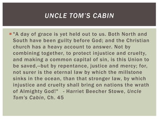  "A day of grace is yet held out to us. Both North and
South have been guilty before God; and the Christian
church has a heavy account to answer. Not by
combining together, to protect injustice and cruelty,
and making a common capital of sin, is this Union to
be saved,--but by repentance, justice and mercy; for,
not surer is the eternal law by which the millstone
sinks in the ocean, than that stronger law, by which
injustice and cruelty shall bring on nations the wrath
of Almighty God!" - Harriet Beecher Stowe, Uncle
Tom's Cabin, Ch. 45
UNCLE TOM’S CABIN
 