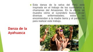 Danza de la
Ayahuasca
 Esta danza de la selva del Perú está
inspirada en el trabajo de los curanderos o
chamanes del Amazonas. En la danza se
muestra cómo el curandero busca aliviar
diversas enfermedades; estos se
encomiendan a la madre tierra y al padre río
para realizar este trabajo.
 