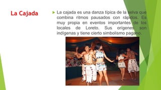 La Cajada  La cajada es una danza típica de la selva que
combina ritmos pausados con rápidos. Es
muy propia en eventos importantes de los
locales de Loreto. Sus orígenes son
indígenas y tiene cierto simbolismo pagano.
 