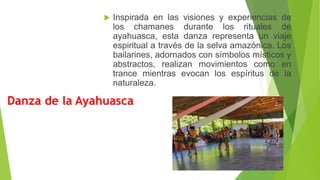 Danza de la Ayahuasca
 Inspirada en las visiones y experiencias de
los chamanes durante los rituales de
ayahuasca, esta danza representa un viaje
espiritual a través de la selva amazónica. Los
bailarines, adornados con símbolos místicos y
abstractos, realizan movimientos como en
trance mientras evocan los espíritus de la
naturaleza.
 