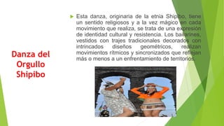 Danza del
Orgullo
Shipibo
 Esta danza, originaria de la etnia Shipibo, tiene
un sentido religiosos y a la vez mágico en cada
movimiento que realiza, se trata de una expresión
de identidad cultural y resistencia. Los bailarines,
vestidos con trajes tradicionales decorados con
intrincados diseños geométricos, realizan
movimientos rítmicos y sincronizados que reflejan
más o menos a un enfrentamiento de territorios.
 