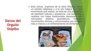 Danza del
Orgullo
Shipibo
 Esta danza, originaria de la etnia Shipibo, tiene
un sentido religiosos y a la vez mágico en cada
movimiento que realiza, se trata de una expresión
de identidad cultural y resistencia. Los bailarines,
vestidos con trajes tradicionales decorados con
intrincados diseños geométricos, realizan
movimientos rítmicos y sincronizados que reflejan
más o menos a un enfrentamiento de territorios.
 