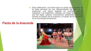 Fiesta de la Anaconda
 Esta celebración, que tiene lugar en varias comunidades de
la selva peruana, es una representación del mito de la
anaconda, una figura sagrada en muchas culturas
indígenas. Los bailarines, vestidos con trajes que imitan la
piel del reptil, realizan movimientos serpentinos mientras
recrean la historia de la creación y el poder de la anaconda
en la cosmología amazónica.
 