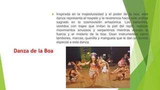 Danza de la Boa
 Inspirada en la majestuosidad y el poder de la boa, esta
danza representa el respeto y la reverencia hacia este animal
sagrado en la cosmovisión amazónica. Los bailarines,
vestidos con trajes que imitan la piel del reptil, realizan
movimientos sinuosos y serpentinos mientras evocan la
fuerza y el misterio de la boa. Usan instrumentos como
tambores, marcas, quenilla y mangueta que le dan un sonido
especial a esta danza.
 