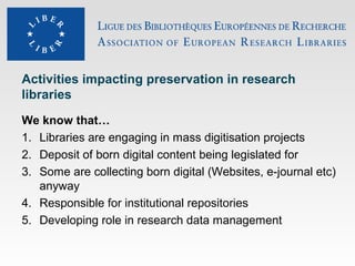 Activities impacting preservation in research
libraries
We know that…
1. Libraries are engaging in mass digitisation projects
2. Deposit of born digital content being legislated for
3. Some are collecting born digital (Websites, e-journal etc)
anyway
4. Responsible for institutional repositories
5. Developing role in research data management

 