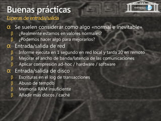 Buenas prácticas
Esperas de entrada/salida
α Se suelen considerar como algo «normal e inevitable»
 β   ¿Realmente estamos en valores normales?
 β   ¿Podemos hacer algo para mejorarlos?
α Entrada/salida de red
 β   Informe ejecuta en 1 segundo en red local y tarda 20 en remoto
 β   Mejorar el ancho de banda/latencia de las comunicaciones
 β   Aplicar compresión ad-hoc / hardware / software
α Entrada/salida de disco
 β   Escrituras en el log de transacciones
 β   Abuso de tempdb
 β   Memoria RAM insuficiente
 β   Añadir más discos / caché
 