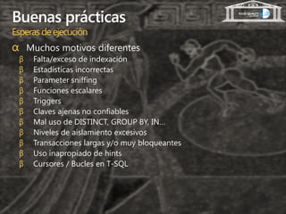 Buenas prácticas
Esperas de ejecución
α Muchos motivos diferentes
 β   Falta/exceso de indexación
 β   Estadísticas incorrectas
 β   Parameter sniffing
 β   Funciones escalares
 β   Triggers
 β   Claves ajenas no confiables
 β   Mal uso de DISTINCT, GROUP BY, IN…
 β   Niveles de aislamiento excesivos
 β   Transacciones largas y/o muy bloqueantes
 β   Uso inapropiado de hints
 β   Cursores / Bucles en T-SQL
 