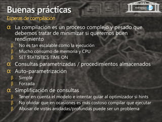 Buenas prácticas
Esperas de compilación
α La compilación es un proceso complejo y pesado que
     debemos tratar de minimizar si queremos buen
     rendimiento
 β    No es tan escalable como la ejecución
 β    Mucho consumo de memoria y CPU
 β    SET STATISTICS TIME ON
α Consultas parametrizadas / procedimientos almacenados
α Auto-parametrización
 β    Simple
 β    Forzada
α Simplificación de consultas
 β    Tener en cuenta el modelo e intentar guiar al optimizador si hints
 β    No olvidar que en ocasiones es más costoso compilar que ejecutar
 β    Abusar de vistas anidadas/profundas puede ser un problema
 