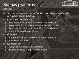 Buenas prácticas
Backups
α Tan importante es hacer backup como ser capaces de
  recuperar dicho backup
α Media sets espejados
 β   Nos protege de un fallo añadiendo redundancia
 β   Disco SATA típico 1 fallo irrecuperable cada 1015 bits
 β   Una base de datos de 10TB  10% probabilidades
 β   Cinta + Cinta o Disco + Disco
α Checksum
 β   Comprobación del checksum de página si existe
 β   Checksum adicional
α Compresión
 β   Añade checksum automáticamente
 β   En caso de fallo, el impacto será mayor
 