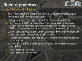 Buenas prácticas
Comprobaciones de integridad
α Son necesarias de forma periódica para asegurarnos que
  no hemos sufrido de corrupción
α El largo camino de una operación de entrada/salida
 β    SQL Server  NTFS  Driver HBA  Firmware HBA  Firmware
      Switch Fibra  Firmware controladora frontend  Software de la
      SAN  Firmware controladora backend  firmware del disco
α Los errores de este tipo suelen aparecer bien con el tiempo
     o bien en picos de muy alta utilización
 β    Es importante realizar pruebas de stress al hardware antes de ponerlo
      en producción
α La monitorización puede quedar lejos de nuestro alcance
     como DBAs
 β    Contadores de la cabina
 β    Contadores de los switches
 