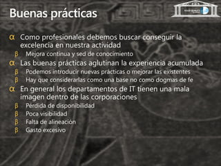 Buenas prácticas
α Como profesionales debemos buscar conseguir la
     excelencia en nuestra actividad
 β    Mejora continua y sed de conocimiento
α Las buenas prácticas aglutinan la experiencia acumulada
 β    Podemos introducir nuevas prácticas o mejorar las existentes
 β    Hay que considerarlas como una base no como dogmas de fe
α En general los departamentos de IT tienen una mala
     imagen dentro de las corporaciones
 β    Pérdida de disponibilidad
 β    Poca visibilidad
 β    Falta de alineación
 β    Gasto excesivo
 