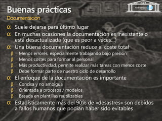 Buenas prácticas
Documentación
α Suele dejarse para último lugar
α En muchas ocasiones la documentación es inexistente o
        está desactualizada (que es peor a veces…)
α       Una buena documentación reduce el coste total
    β    Menos errores, especialmente trabajando bajo presión
    β    Menos costes para formar al personal
    β    Más productividad, permite realizar más tareas con menos coste
    β    Debe formar parte de nuestro ciclo de desarrollo
α El enfoque de la documentación es importante
    β    Concisa y no ambigua
    β    Orientada a procesos / modelos
    β    Basada en plantillas reutilizables
α Estadísticamente más del 90% de «desastres» son debidos
        a fallos humanos que podían haber sido evitables
 