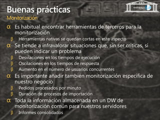 Buenas prácticas
Monitorización
α Es habitual encontrar herramientas de terceros para la
     monitorización
 β    Herramientas nativas se quedan cortas en este aspecto
α Se tiende a infravalorar situaciones que, sin ser críticas, sí
     pueden indicar un problema
 β    Desviaciones en los tiempos de ejecución
 β    Oscilaciones en los tiempos de respuesta
 β    Aumento en el número de usuarios concurrentes
α Es importante añadir también monitorización específica de
     nuestro negocio
 β    Pedidos procesados por minuto
 β    Duración de procesos de importación
α Toda la información almacenada en un DW de
     monitorización común para nuestros servidores
 β    Informes consolidados
 