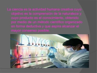 La ciencia es la actividad humana creativa cuyo
objetivo es la comprensión de la naturaleza y
cuyo producto es el conocimiento, obtenido
por medio de un método científico organizado
en forma deductiva y que aspira alcanzar el
mayor consenso posible.
 