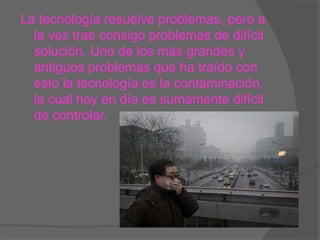 La tecnología resuelve problemas, pero a
la vez trae consigo problemas de difícil
solución. Uno de los más grandes y
antiguos problemas que ha traído con
esto la tecnología es la contaminación,
la cual hoy en día es sumamente difícil
de controlar.
 