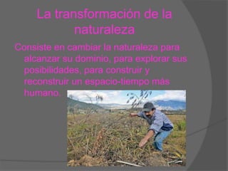 La transformación de la
naturaleza
Consiste en cambiar la naturaleza para
alcanzar su dominio, para explorar sus
posibilidades, para construir y
reconstruir un espacio-tiempo más
humano.
 