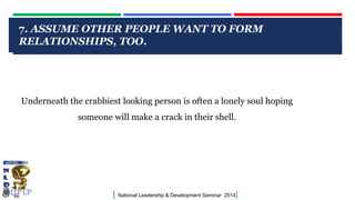 CLICK TO EDIT MASTER TITLE STYLE
| National Leadership & Development Seminar 2014|
7. ASSUME OTHER PEOPLE WANT TO FORM
RELATIONSHIPS, TOO.
Underneath the crabbiest looking person is often a lonely soul hoping
someone will make a crack in their shell.
 