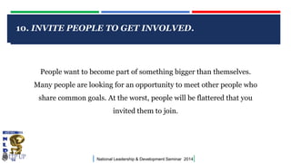 CLICK TO EDIT MASTER TITLE STYLE
| National Leadership & Development Seminar 2014|
10. INVITE PEOPLE TO GET INVOLVED.
People want to become part of something bigger than themselves.
Many people are looking for an opportunity to meet other people who
share common goals. At the worst, people will be flattered that you
invited them to join.
 