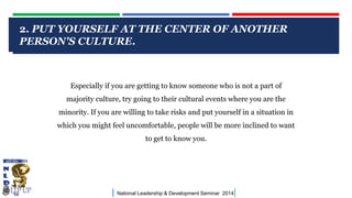 CLICK TO EDIT MASTER TITLE STYLE
| National Leadership & Development Seminar 2014|
2. PUT YOURSELF AT THE CENTER OF ANOTHER
PERSON'S CULTURE.
Especially if you are getting to know someone who is not a part of
majority culture, try going to their cultural events where you are the
minority. If you are willing to take risks and put yourself in a situation in
which you might feel uncomfortable, people will be more inclined to want
to get to know you.
 