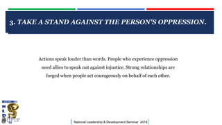 CLICK TO EDIT MASTER TITLE STYLE
| National Leadership & Development Seminar 2014|
3. TAKE A STAND AGAINST THE PERSON'S OPPRESSION.
Actions speak louder than words. People who experience oppression
need allies to speak out against injustice. Strong relationships are
forged when people act courageously on behalf of each other.
 