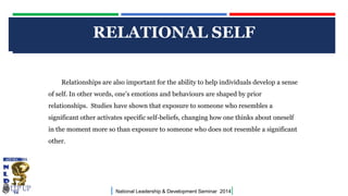 CLICK TO EDIT MASTER TITLE STYLE
| National Leadership & Development Seminar 2014|
RELATIONAL SELF
Relationships are also important for the ability to help individuals develop a sense
of self. In other words, one’s emotions and behaviours are shaped by prior
relationships. Studies have shown that exposure to someone who resembles a
significant other activates specific self-beliefs, changing how one thinks about oneself
in the moment more so than exposure to someone who does not resemble a significant
other.
 