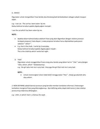 D.. WHICH

Digunakan untuk mengantikan frase benda atau binatang baik berkedudukan sebagai subyek maupun
objek .

e.g : I see cat . The cat has been eaten by me.
Kedua kalimat tersebut apabila digabungkan menjadi :

I see the cat which has been eaten by me .

NOTE :

         Apabila dalam kalimat kedua sebelum frase yang akan digantikan dengan relative pronoun
         terdapat preposisi ( kata depan ) ,maka preposisi tersebut harus dipindahkan pada posisi
         sebelum “ which “ .
         E.g :that is the chalk , I write by it everyday.
         Kedua kalimat tersebut apabila digabungkan mejadi :
         Tha is the chalk by which I write last night .



    D. THAT
       Digunakan untuk menggantikan frase orang atau benda yang dalam hal ini “ that “ sama dengan
       “who, whom, which “ kedudukannya .
       e.g : the girl who met me is very bad . bisa juga the girl that met me is very bad .

         NOTE :
                  Untuk menerangkan tuhan tidak boleh menggunakan “that “ , tetapi gunakanlah who
                  atau whom .



2. NON DEFINING adalah bentuk pronoun yang bersifat member tambahan informasi / keterangan
tambahan mengenai frase yang diterangkannya . Non defining selalu diapit oleh koma (,) dan relative
pronounnya tidak bisa dihilangkan .

e.g : cililin ,in which I born ,is famous for wajit .
 