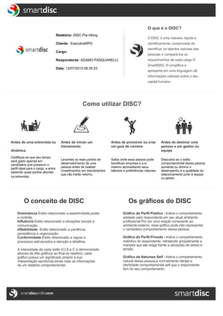  




                                                                                                                  O que é o DISC?
                                                                                                                                                          
                                                   Relatório: DISC Pre-Hiring
                                                                                                                  O DISC é uma maneira rápida e 
                                                   Cliente:  ExecutiveRPO                                         cientificamente comprovada de
                                                                                                                  identificar os talentos naturais das
                                                   Cargo: 
                                                                                                                  pessoas e compará-los os
                                                   Respondente: ADAMO PASQUARELLI                                 requerimentos de cada cargo.O
                                                                                                                  SmartDISC ® simplifica e
                                                   Data: 12/07/2012 08:35:53
                                                                                                                  apresenta em uma linguagem útil 
                                                                                                                  informações valiosas sobre o seu 
                                                                                                                  capital humano.

       


                                                                    Como utilizar DISC?




              Antes de uma entrevista ou              Antes de iniciar um             Antes de promover ou criar           Antes de destinar uma
                                                      treinamento                     um guia de carreira                  pessoa a um gestor ou
              dinâmica                                                                                                     equipe
              Certifique-se que seu tempo
              será gasto apenas em                    Levantes os reais pontos de     Saiba onde essa pessoa pode          Descubra se o estilo
              candidatos que posseum o                desenvolvimento de uma          beneficiar empresa e a si            comportamental dessa pessoa
              perfil ideal para o cargo, e entre      pessoa antes de realizar        mesmo aproveitando seus              aumenta ou diminui o
              sabendo quais pontos abordar            invsetimentos em trienamentos   talentos e preferências naturais.    desempenho e a qualidade do
                                                      que não trarão retorno.                                              relacionamento junto à equipe 
              na entrevista.                                                                                               ou gestor.
  
       
  

                       O conceito de DISC                                                            Os gráficos do DISC
                  Dominância-Estilo relacionado a assertividade,poder                             Gráfico do Perfil Público - Indica o comportamento
                  e controle.                                                                     adotado pelo respondente em seu atual ambiente
                  Influência-Estilo relacionado a situações sociais e                             profissional.Por ser uma reação consciente ao 
                  comunicação.                                                                    ambiente externo; esse gráfico pode não representar
                  eStabilidade -Estilo relacionado a paciência,                                   o verdadeiro comportamento dessa pessoa.
                  persistência e organização.
                  Conformidade-Estilo relacionado a regras e                                      Gráfico do Perfil Privado - Indica o compartamento
                  processos estruturados e atenção a detalhes.                                    instintivo do respondente, retratando pricipalmente a
                                                                                                  maneira que ele reage frente a situações de stress e 
                  A intensidade de cada estilo D,I,S e C é demonstrada                            tensão.
                  através de três gráficos ao final do relatório; cada 
                  gráfico possui um significado próprio e sua                                     Gráfico da Natureza Self - Indica o compartamento
                  interpretação aprofunda ainda mais as informações                               natural dessa pessoa,e normalmente retrata a
                  de um relatório comportamental:                                                 identidade comportamental self que o respondente
                                                                                                  tem do seu comportamento.
  

  




  
                                                                             Summary
  
 