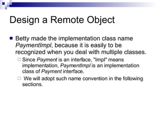 Design a Remote Object Betty made the implementation class name  PaymentImpl , because it is easily to be recognized when you deal with multiple classes. Since  Payment  is an interface, &quot;Impl&quot; means implementation,  PaymentImpl  is an implementation class of  Payment  interface. We will adopt such name convention in the following sections.  